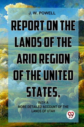 Report on the Lands of the Arid Region of the United States with Amore Detailed Account of the Lands of Utah