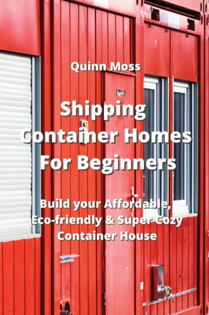 Shipping Container Homes For Beginners: Build your Affordable, Eco - Friendly & Super Cozy Container House