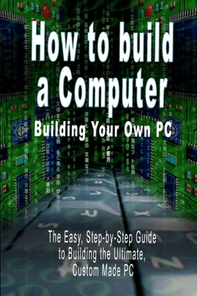 How to build a Computer: Building Your Own PC - The Easy, Step-by-Step Guide to Building the Ultimate, Custom Made PC