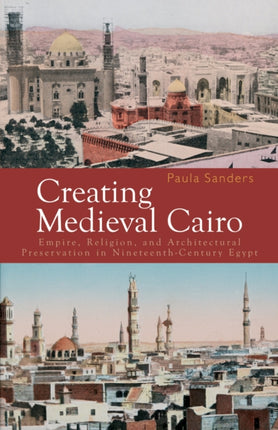 Creating Medieval Cairo Empire Religion and Architectural Preservation in NineteenthCentury Egypt