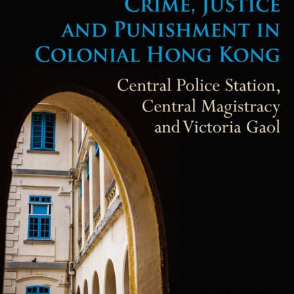 Crime, Justice and Punishment in Colonial Hong Kong: Central Police Station, Central Magistracy and Victoria Gaol