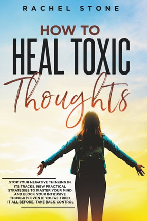 How To Heal Toxic Thoughts: Stop Your Negative Thinking In Its Tracks. New Practical Strategies To Master Your Mind And Block Your Intrusive Thoughts Even If You've Tried It All Before
