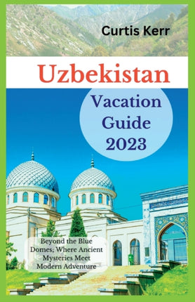 Uzbekistan Vacation Guide 2023: Beyond the Blue Domes; Where Ancient Mysteries Meet Modern Adventure