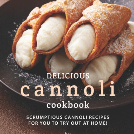 Delicious Cannoli Cookbook: Scrumptious Cannoli Recipes for You to Try Out at Home!