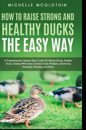 How to Raise Strong and Healthy Ducks The Easy Way: A Comprehensive Step-by-Step Guide On Raising Strong, Healthy Ducks, Dealing With Some Common Duck Problems, Butchering Humanely, Breeding, And More