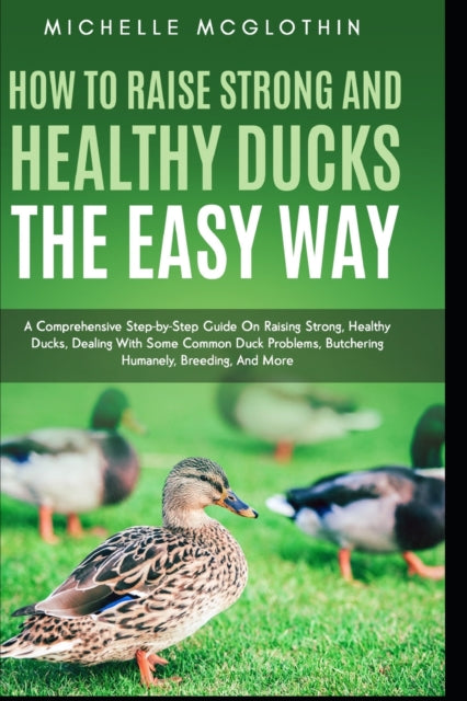 How to Raise Strong and Healthy Ducks The Easy Way: A Comprehensive Step-by-Step Guide On Raising Strong, Healthy Ducks, Dealing With Some Common Duck Problems, Butchering Humanely, Breeding, And More