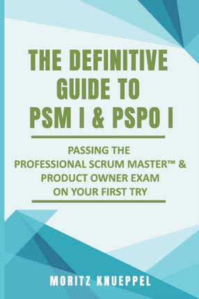 The Definitive Guide to PSM I and PSPO I: Passing the Professional Scrum(TM) Master and Product Owner Exams on Your First Try.