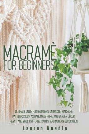 Macramè for Beginners: Ultimate Guide for Beginners on Making Macramè Patterns such as Handmade Home and Garden Décor, Plant and Wall Patterns, Knots, and Modern Decoration