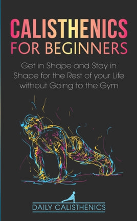 Calisthenics for Beginners: Get in Shape and Stay in Shape for the Rest of your Life without Going to the Gym