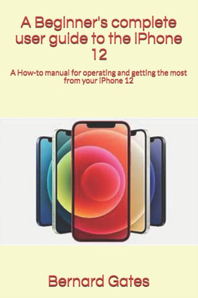 A Beginner's complete user guide to the iPhone 12: A How-to manual for operating and getting the most from your iPhone 12