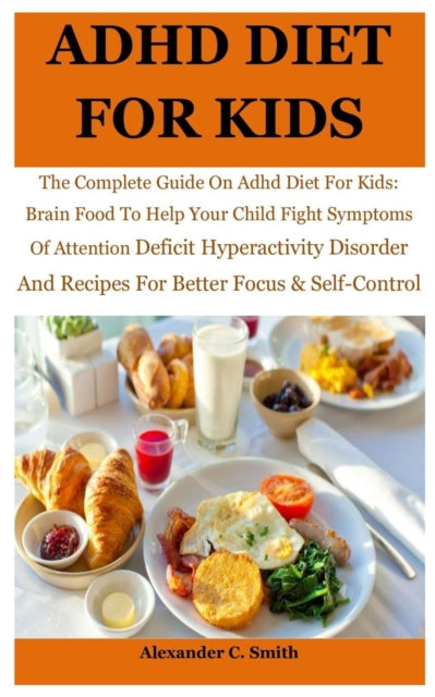 ADHD Diet For Kids: The Complete Guide On Adhd Diet For Kids: Brain Food To Help Your Child Fight Symptoms Of Attention Deficit Hyperactivity Disorder And Recipes For Better Focus & Self-Control