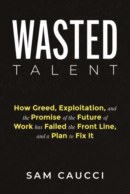 Wasted Talent How Greed Exploitation and the Promise of the Future of Work Has Failed the Front Line and a Plan to Fix It