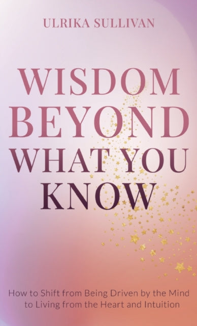 Wisdom Beyond What You Know: How to Shift from Being Driven by the Mind to Living from the Heart and Intuition